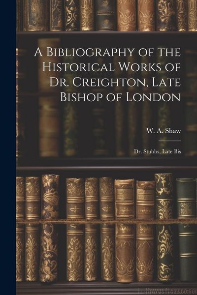 Produktbild: A Bibliography of the Historical Works of Dr. Creighton, Late Bishop of London; Dr. Stubbs, Late Bis