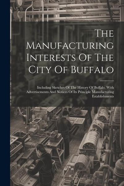 Produktbild: The Manufacturing Interests Of The City Of Buffalo: Including Sketches Of The History Of Buffalo. With Advertisements And Notices Of Its Principle Man