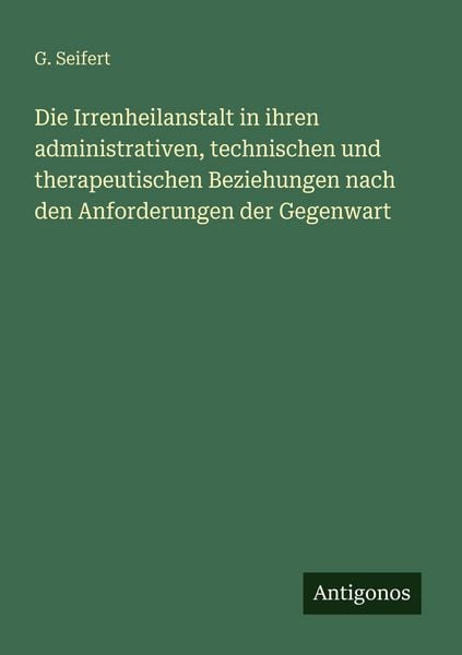 Produktbild: Die Irrenheilanstalt in ihren administrativen, technischen und therapeutischen Beziehungen nach den Anforderungen der Gegenwart