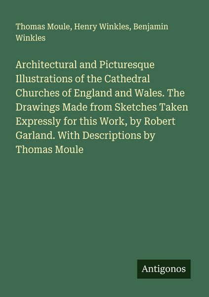 Produktbild: Architectural and Picturesque Illustrations of the Cathedral Churches of England and Wales. The Drawings Made from Sketches Taken Expressly for this Work, by Robert Garland. With Descriptions by Thomas Moule