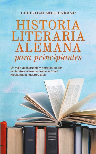 Historia literaria alemana para principiantes Un viaje apasionante y entretenido por la literatura alemana desde la Edad Media hasta nuestros días,