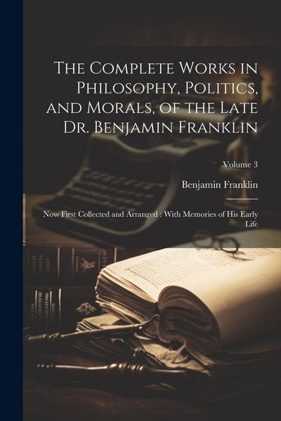 Produktbild: The Complete Works in Philosophy, Politics, and Morals, of the Late Dr. Benjamin Franklin: Now First Collected and Arranged: With Memories of his Earl