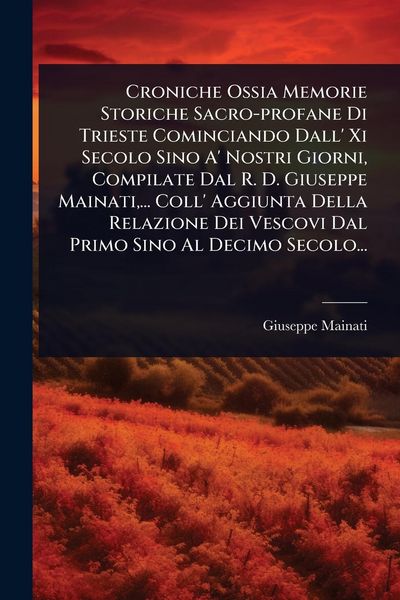 Produktbild: Croniche Ossia Memorie Storiche Sacro-profane Di Trieste Cominciando Dall' Xi Secolo Sino A' Nostri Giorni, Compilate Dal R. D. Giuseppe Mainati, ... Coll' Aggiunta Della Relazione Dei Vescovi Dal Primo Sino Al Decimo Secolo...