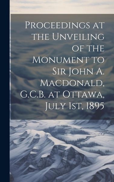 Produktbild: Proceedings at the Unveiling of the Monument to Sir John A. Macdonald, G.C.B. at Ottawa, July 1st, 1895