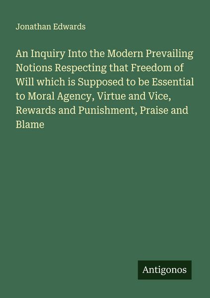 Produktbild: An Inquiry Into the Modern Prevailing Notions Respecting that Freedom of Will which is Supposed to be Essential to Moral Agency, Virtue and Vice, Rewards and Punishment, Praise and Blame