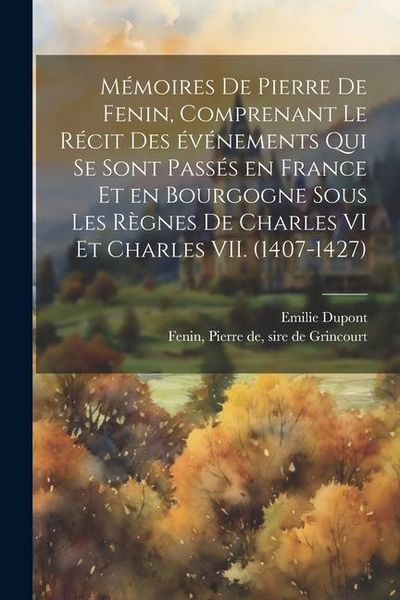 Produktbild: M&eacute;moires de Pierre de Fenin, comprenant le r&eacute;cit des &eacute;v&eacute;nements qui se sont pass&eacute;s en France et en Bourgogne sous les r&egrave;gnes de Charles VI et Charles