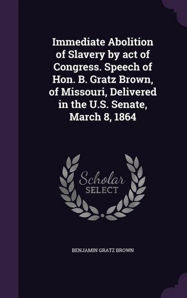 Produktbild: Immediate Abolition of Slavery by act of Congress. Speech of Hon. B. Gratz Brown, of Missouri, Delivered in the U.S. Senate, March 8, 1864