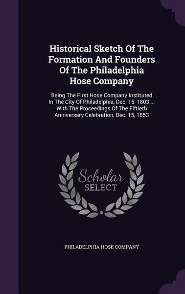 Produktbild: Historical Sketch Of The Formation And Founders Of The Philadelphia Hose Company: Being The First Hose Company Instituted In The City Of Philadelphia,