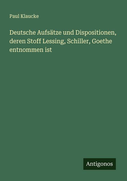 Deutsche Aufsätze und Dispositionen, deren Stoff Lessing, Schiller, Goethe entnommen ist, Taschenbuch von Paul Klaucke, Antigonos Verlag,