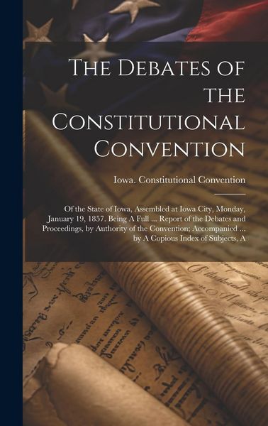 Produktbild: The Debates of the Constitutional Convention; of the State of Iowa, Assembled at Iowa City, Monday, January 19, 1857. Being A Full ... Report of the D