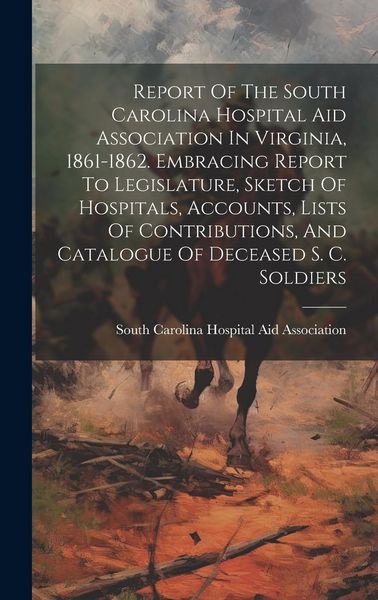 Produktbild: Report Of The South Carolina Hospital Aid Association In Virginia, 1861-1862. Embracing Report To Legislature, Sketch Of Hospitals, Accounts, Lists Of