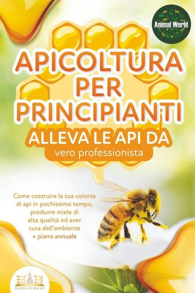 APICOLTURA PER PRINCIPIANTI - alleva le api da vero professionista. Come costruire la tua colonia di api in pochissimo tempo, produrre miele di alta