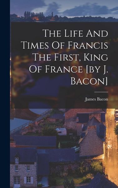 Produktbild: The Life And Times Of Francis The First, King Of France [by J. Bacon]