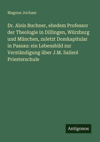 Dr. Alois Buchner, ehedem Professor der Theologie in Dillingen, Würzburg und München, zuletzt Domkapitular in Passau: ein Lebensbild zur