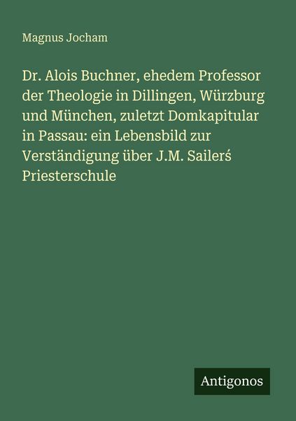 Produktbild: Dr. Alois Buchner, ehedem Professor der Theologie in Dillingen, W&uuml;rzburg und M&uuml;nchen, zuletzt Domkapitular in Passau: ein Lebensbild zur Verst&auml;ndigung &uuml;ber J.M. Sailer&iquest; Priesterschule