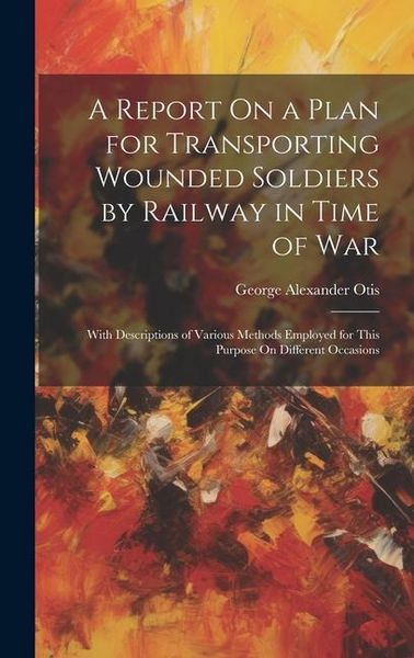 Produktbild: A Report On a Plan for Transporting Wounded Soldiers by Railway in Time of War: With Descriptions of Various Methods Employed for This Purpose On Diff