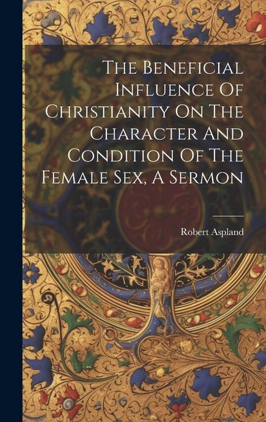Produktbild: The Beneficial Influence Of Christianity On The Character And Condition Of The Female Sex, A Sermon