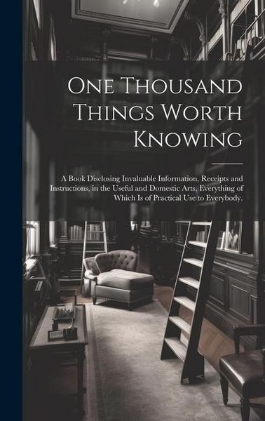 Produktbild: One Thousand Things Worth Knowing: a Book Disclosing Invaluable Information, Receipts and Instructions, in the Useful and Domestic Arts, Everything of