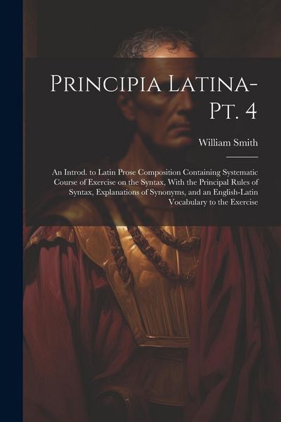 Produktbild: Principia Latina- Pt. 4: An Introd. to Latin Prose Composition Containing Systematic Course of Exercise on the Syntax, With the Principal Rules