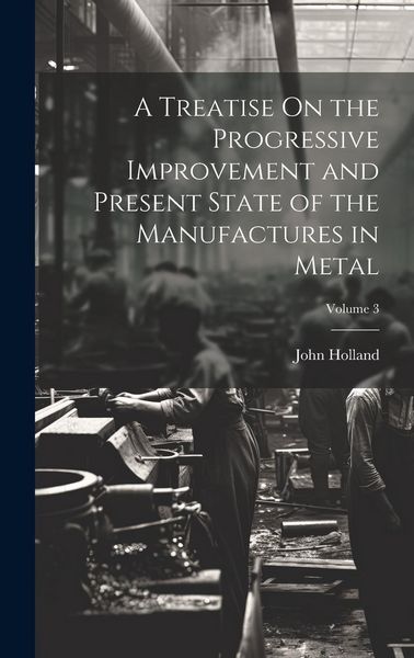 Produktbild: A Treatise On the Progressive Improvement and Present State of the Manufactures in Metal; Volume 3