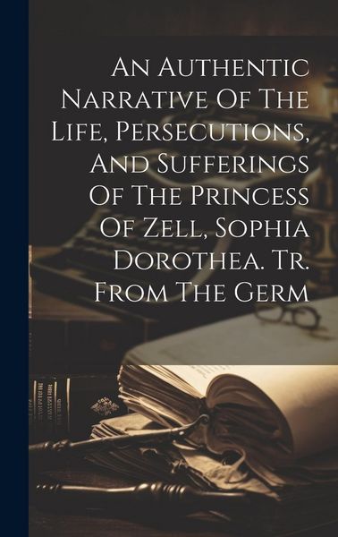 Produktbild: An Authentic Narrative Of The Life, Persecutions, And Sufferings Of The Princess Of Zell, Sophia Dorothea. Tr. From The Germ