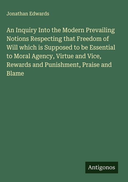 Produktbild: An Inquiry Into the Modern Prevailing Notions Respecting that Freedom of Will which is Supposed to be Essential to Moral Agency, Virtue and Vice, Rewards and Punishment, Praise and Blame