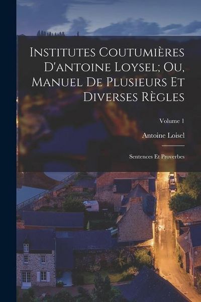 Produktbild: Institutes Coutumi&egrave;res D'antoine Loysel; Ou, Manuel De Plusieurs Et Diverses R&egrave;gles: Sentences Et Proverbes; Volume 1