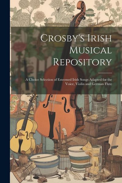 Produktbild: Crosby's Irish Musical Repository: A Choice Selection of Esteemed Irish Songs Adapted for the Voice, Violin and German Flute