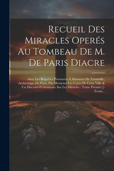 Produktbild: Recueil Des Miracles Oper&eacute;s Au Tombeau De M. De Paris Diacre: Avec Les Requ&ecirc;tes Pr&eacute;sent&eacute;es &Agrave; Monsieur De Vintimille, Archev&ecirc;que De Paris, Par Messieur