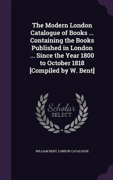 Produktbild: The Modern London Catalogue of Books ... Containing the Books Published in London ... Since the Year 1800 to October 1818 [Compiled by W. Bent]