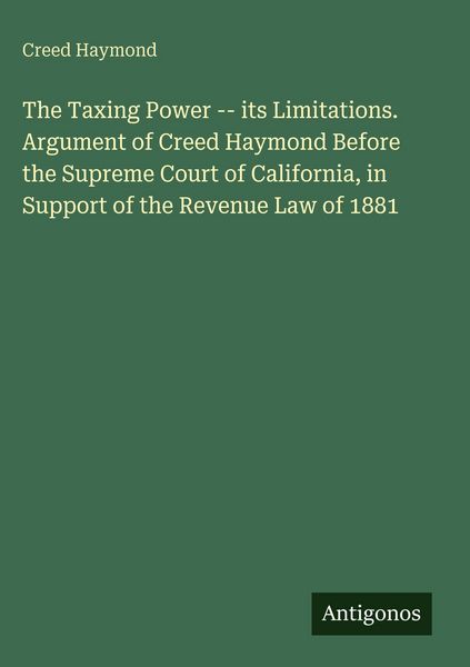 Produktbild: The Taxing Power -- its Limitations. Argument of Creed Haymond Before the Supreme Court of California, in Support of the Revenue Law of 1881
