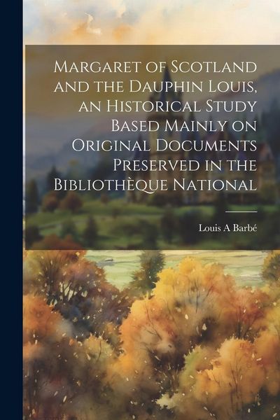 Produktbild: Margaret of Scotland and the Dauphin Louis, an Historical Study Based Mainly on Original Documents Preserved in the Biblioth&egrave;que National