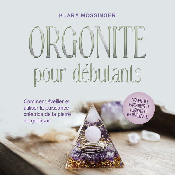 Orgonite pour débutants: Comment éveiller et utiliser la puissance créatrice de la pierre de guérison - y compris des méditations sur l'orgonite et