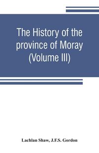 Produktbild: The history of the province of Moray. Comprising the counties of Elgin and Nairn, the greater part of the county of Inverness and a portion of the cou