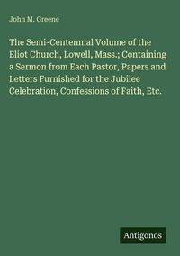 Produktbild: The Semi-Centennial Volume of the Eliot Church, Lowell, Mass.; Containing a Sermon from Each Pastor, Papers and Letters Furnished for the Jubilee Cele