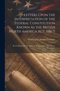 Produktbild: Letters Upon the Interpretation of the Federal Constitution Known As the British North America Act, (1867): By the Honorable Mr. Justice T. J. J. Lora