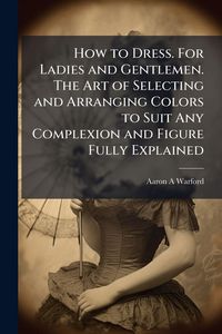 Produktbild: How to Dress. For Ladies and Gentlemen. The Art of Selecting and Arranging Colors to Suit Any Complexion and Figure Fully Explained