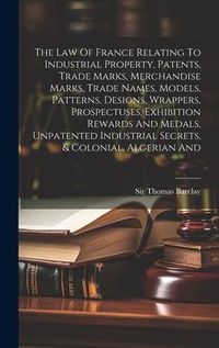 Produktbild: The Law Of France Relating To Industrial Property, Patents, Trade Marks, Merchandise Marks, Trade Names, Models, Patterns, Designs, Wrappers, Prospectuses, Exhibition Rewards And Medals, Unpatented Industrial Secrets, & Colonial, Algerian And