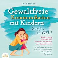 Produktbild: Gewaltfreie Kommunikation mit Kindern - Sag Ja, zu GFK!: Kinder richtig verstehen und Konflikte mit Respekt und Empathie l&ouml;sen - In einfachen Schritten zu einer harmonischen Eltern-Kind-Beziehung