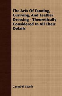 Produktbild: The Arts Of Tanning, Currying, And Leather Dressing - Theoretically Considered In All Their Details