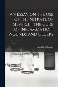 Produktbild: An Essay on the Use of the Nitrate of Silver, in the Cure of Inflammation, Wounds and Ulcers