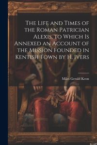Produktbild: The Life and Times of the Roman Patrician Alexis, to Which Is Annexed an Account of the Mission Founded in Kentish Town by H. Ivers