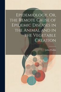 Produktbild: Epidemiology, Or, the Remote Cause of Epidemic Diseases in the Animal and in the Vegetable Creation