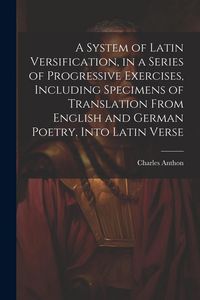 Produktbild: A System of Latin Versification, in a Series of Progressive Exercises, Including Specimens of Translation From English and German Poetry, Into Latin V
