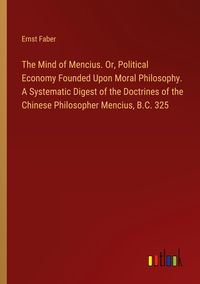 Produktbild: The Mind of Mencius. Or, Political Economy Founded Upon Moral Philosophy. A Systematic Digest of the Doctrines of the Chinese Philosopher Mencius, B.C. 325