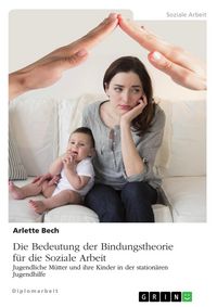 Produktbild: Die Bedeutung der Bindungstheorie f&uuml;r die Soziale Arbeit. Jugendliche M&uuml;tter und ihre Kinder in der station&auml;ren Jugendhilfe