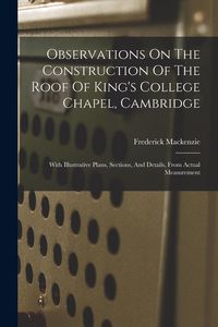 Produktbild: Observations On The Construction Of The Roof Of King's College Chapel, Cambridge: With Illustrative Plans, Sections, And Details, From Actual Measurem