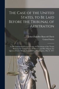 Produktbild: The Case of the United States, to Be Laid Before the Tribunal of Arbitration: To Be Convened at Geneva Under the Provisions of the Treaty Between the