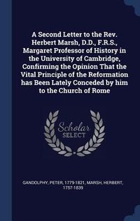 Produktbild: A Second Letter to the Rev. Herbert Marsh, D.D., F.R.S., Margaret Professor of History in the University of Cambridge, Confirming the Opinion That the Vital Principle of the Reformation has Been Lately Conceded by him to the Church of Rome