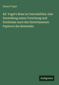 Produktbild: Ed. Vogel's Reise in Centralafrika: eine Darstellung seiner Forschung und Erlebnisse nach den hinterlassenen Papieren des Reisenden